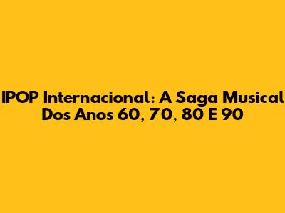 IPOP Internacional: A Saga Musical Dos Anos 60, 70, 80 E 90