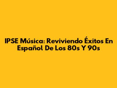 IPSE Música: Reviviendo Éxitos En Español De Los 80s Y 90s