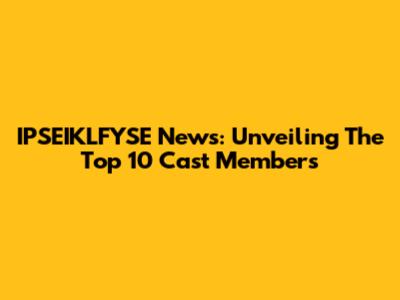 IPSEIKLFYSE News: Unveiling The Top 10 Cast Members