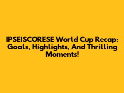 IPSEISCORESE World Cup Recap: Goals, Highlights, And Thrilling Moments!