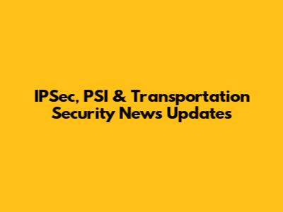 IPSec, PSI & Transportation Security News Updates