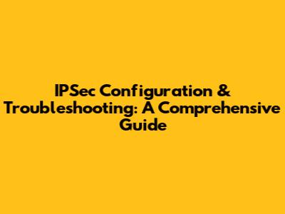 IPSec Configuration & Troubleshooting: A Comprehensive Guide