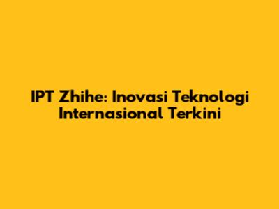 IPT Zhihe: Inovasi Teknologi Internasional Terkini