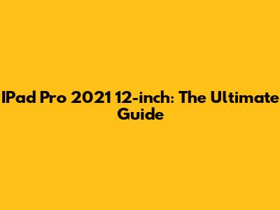 IPad Pro 2021 12-inch: The Ultimate Guide