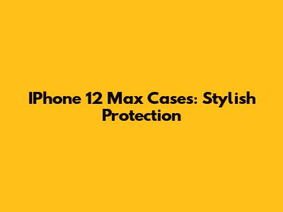 IPhone 12 Max Cases: Stylish Protection