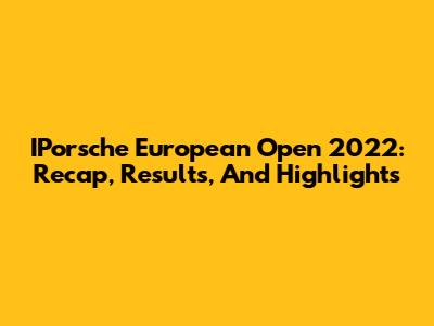IPorsche European Open 2022: Recap, Results, And Highlights