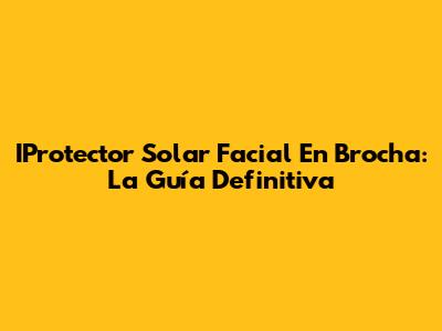 IProtector Solar Facial En Brocha: La Guía Definitiva
