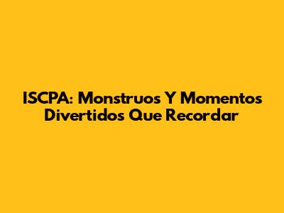 ISCPA: Monstruos Y Momentos Divertidos Que Recordar