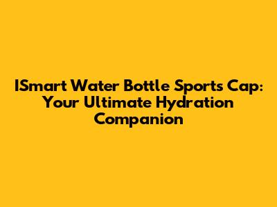 ISmart Water Bottle Sports Cap: Your Ultimate Hydration Companion
