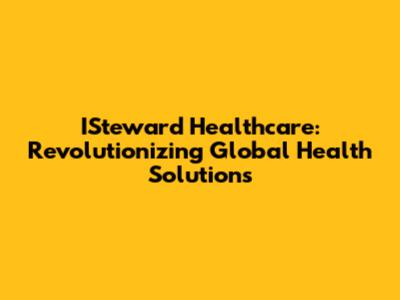 ISteward Healthcare: Revolutionizing Global Health Solutions