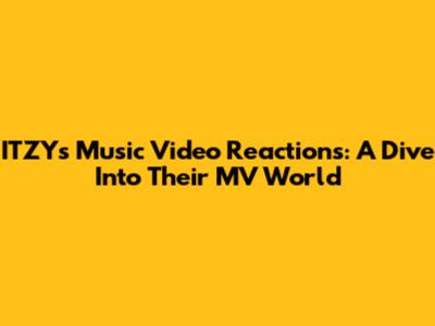 ITZY's Music Video Reactions: A Dive Into Their MV World