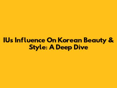 IU's Influence On Korean Beauty & Style: A Deep Dive