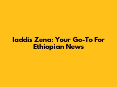 Iaddis Zena: Your Go-To For Ethiopian News