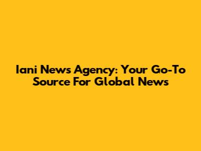 Iani News Agency: Your Go-To Source For Global News