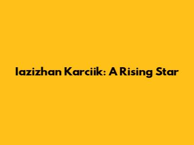 Iazizhan Karciik: A Rising Star