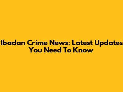 Ibadan Crime News: Latest Updates You Need To Know