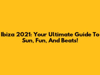 Ibiza 2021: Your Ultimate Guide To Sun, Fun, And Beats!