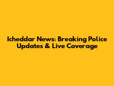 Icheddar News: Breaking Police Updates & Live Coverage