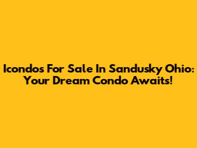 Icondos For Sale In Sandusky Ohio: Your Dream Condo Awaits!