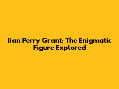 Iian Perry Grant: The Enigmatic Figure Explored