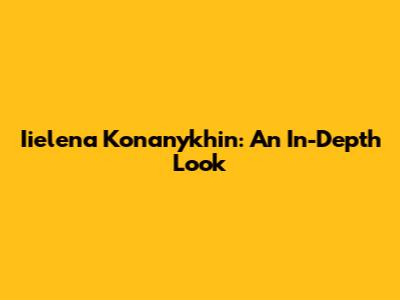 Iielena Konanykhin: An In-Depth Look