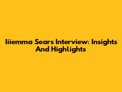 Iiiemma Sears Interview: Insights And Highlights
