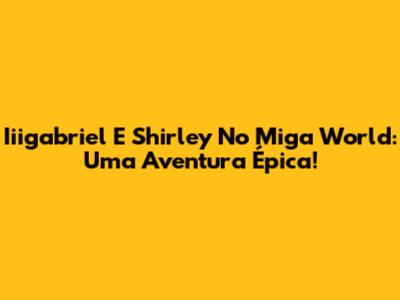 Iiigabriel E Shirley No Miga World: Uma Aventura Épica!