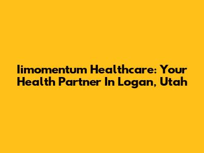 Iimomentum Healthcare: Your Health Partner In Logan, Utah