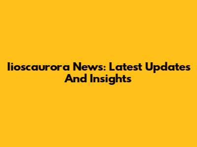 Iioscaurora News: Latest Updates And Insights