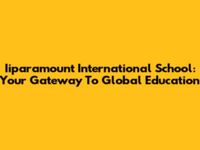 Iiparamount International School: Your Gateway To Global Education
