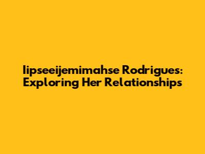 Iipseeijemimahse Rodrigues: Exploring Her Relationships