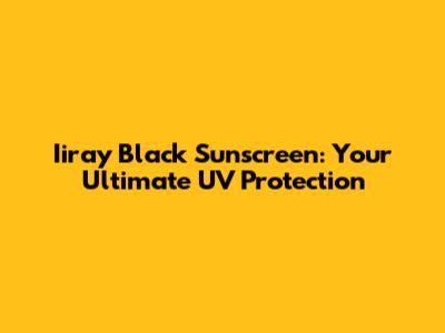Iiray Black Sunscreen: Your Ultimate UV Protection
