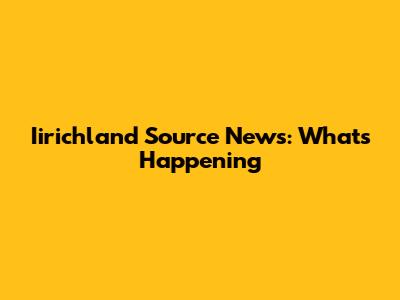 Iirichland Source News: What's Happening