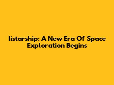 Iistarship: A New Era Of Space Exploration Begins