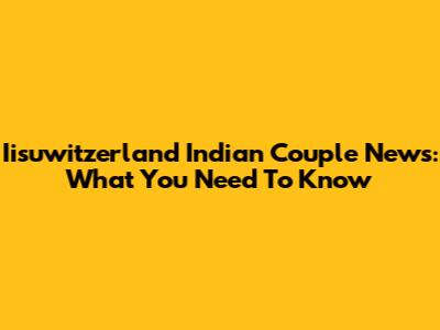 Iisuwitzerland Indian Couple News: What You Need To Know