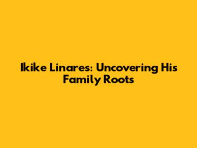 Ikike Linares: Uncovering His Family Roots