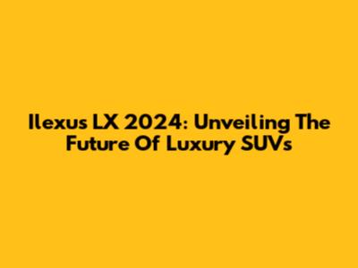 Ilexus LX 2024: Unveiling The Future Of Luxury SUVs
