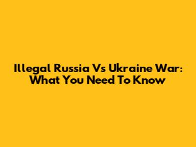 Illegal Russia Vs Ukraine War: What You Need To Know