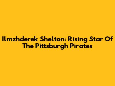 Ilmzhderek Shelton: Rising Star Of The Pittsburgh Pirates
