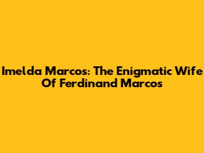 Imelda Marcos: The Enigmatic Wife Of Ferdinand Marcos