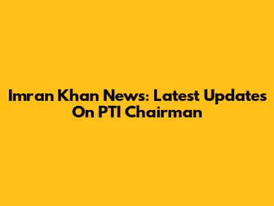Imran Khan News: Latest Updates On PTI Chairman