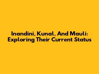 Inandini, Kunal, And Mauli: Exploring Their Current Status