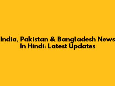 India, Pakistan & Bangladesh News In Hindi: Latest Updates