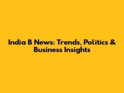 India B News: Trends, Politics & Business Insights