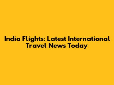 India Flights: Latest International Travel News Today