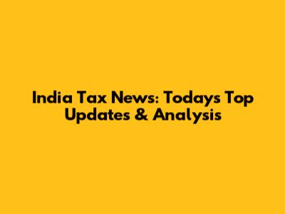 India Tax News: Today's Top Updates & Analysis
