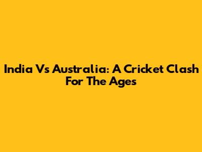 India Vs Australia: A Cricket Clash For The Ages