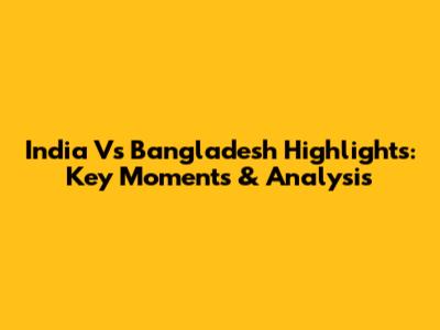 India Vs Bangladesh Highlights: Key Moments & Analysis