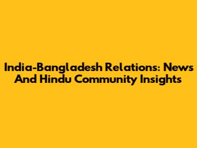India-Bangladesh Relations: News And Hindu Community Insights