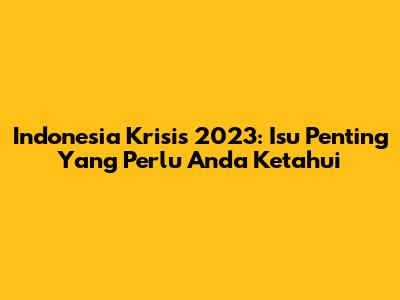 Indonesia Krisis 2023: Isu Penting Yang Perlu Anda Ketahui